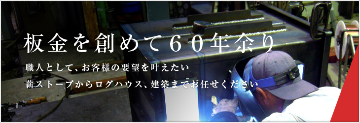 板金を創めて６０年余り。職人として、お客様の要望を叶えたい薪ストーブからログハウス、建築までお任せください